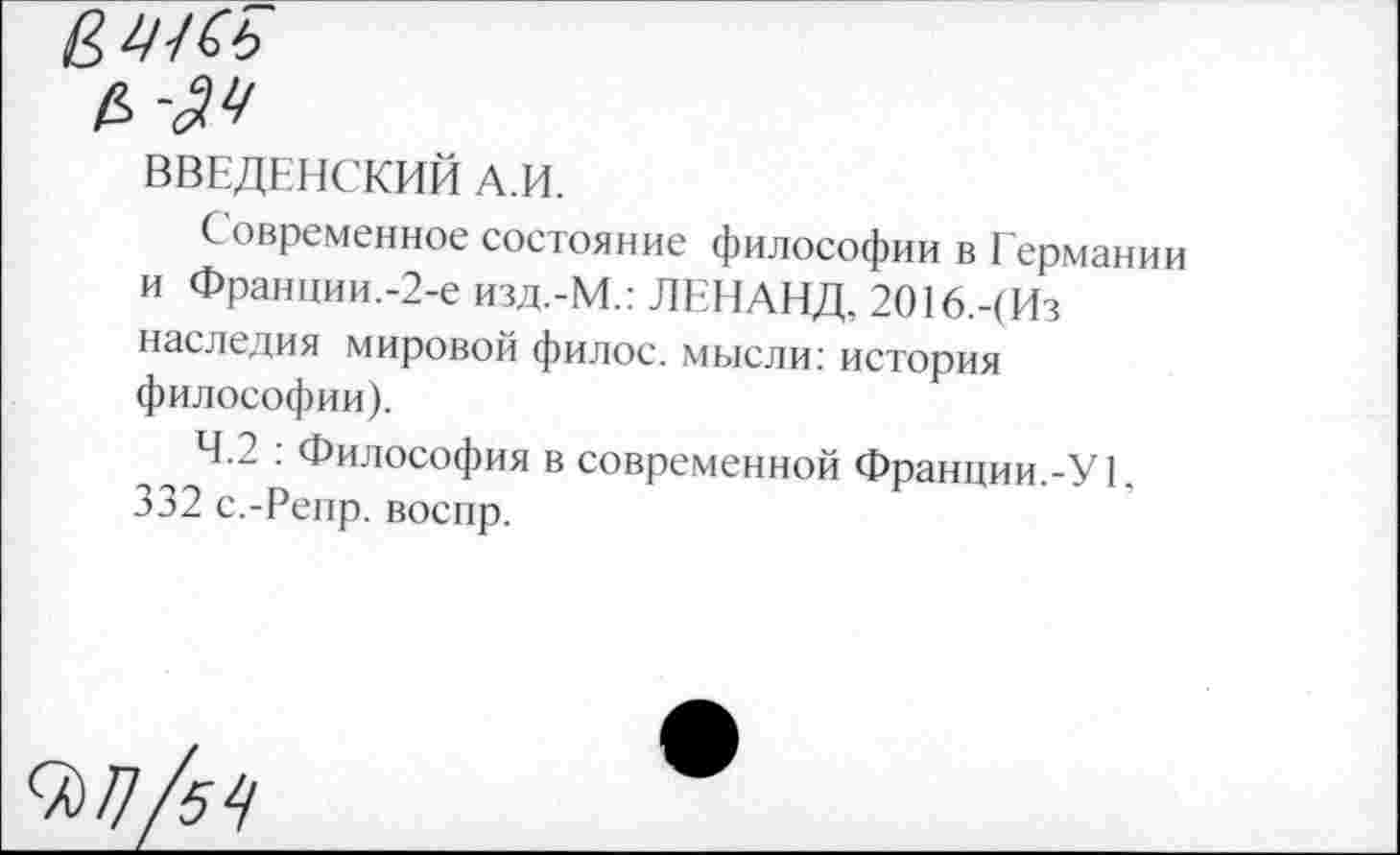 ﻿ВВЕДЕНСКИЙ А.И.
Современное состояние философии в Германии и Франции.-2-е изд.-М.: ЛЕНАНД, 2О16.-(Из наследия мировой филос. мысли: история философии).
4.2 . Философия в современной Франции.-У 1, 332 с.-Репр. воспр.
9^/54